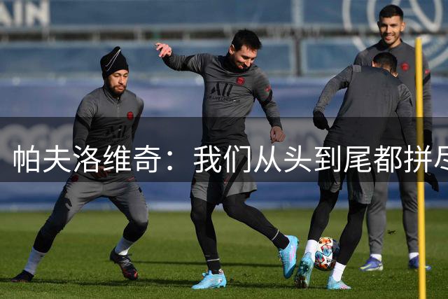帕夫洛维奇：我们从头到尾都拼尽了全力，对手下半场有些掉速