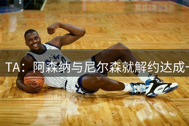 TA：阿森纳与尼尔森就解约达成一致，英格兰、海外多家球队有意